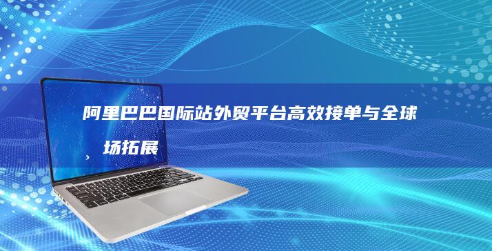 阿里巴巴国际站外贸平台高效接单与全球市场拓展策略